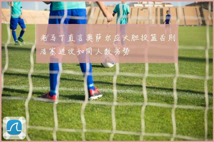 老马丁直言奥萨尔应大胆投篮否则活塞进攻如同人数劣势