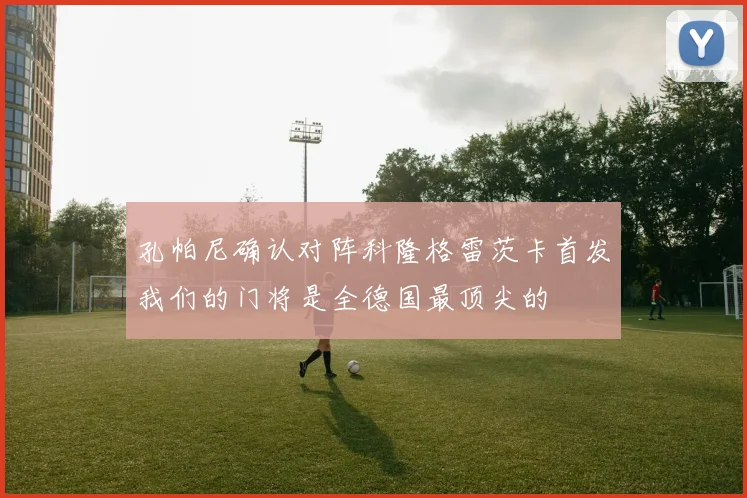 孔帕尼确认对阵科隆格雷茨卡首发我们的门将是全德国最顶尖的