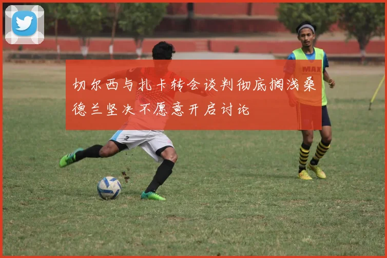 切尔西与扎卡转会谈判彻底搁浅桑德兰坚决不愿意开启讨论