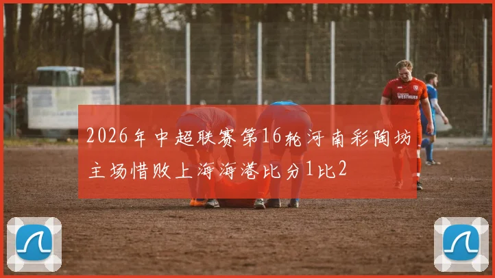 2026年中超联赛第16轮河南彩陶坊主场惜败上海海港比分1比2