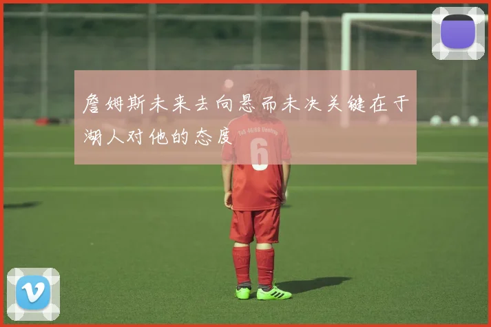 詹姆斯未来去向悬而未决关键在于湖人对他的态度