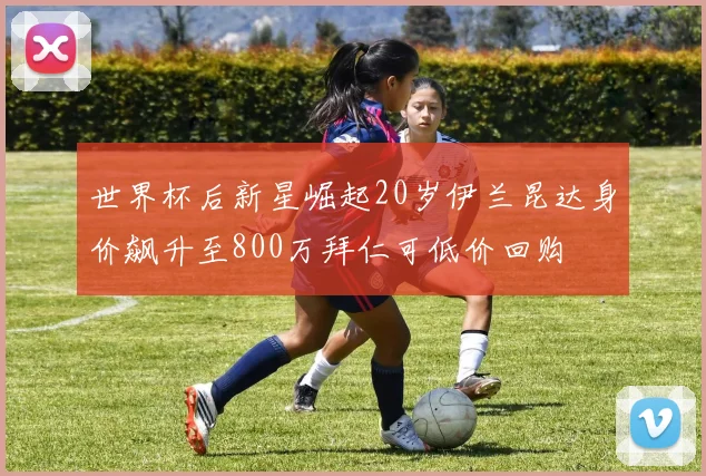 世界杯后新星崛起20岁伊兰昆达身价飙升至800万拜仁可低价回购