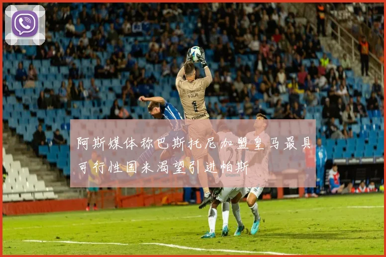 阿斯媒体称巴斯托尼加盟皇马最具可行性国米渴望引进帕斯