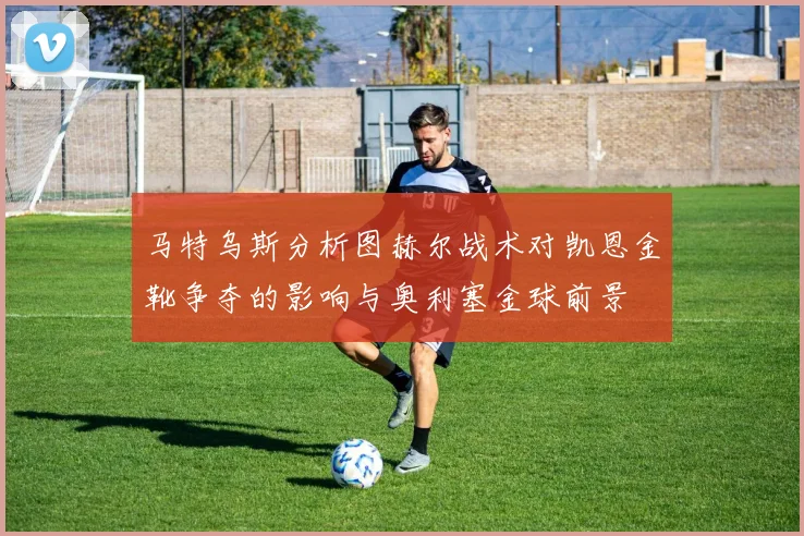 马特乌斯分析图赫尔战术对凯恩金靴争夺的影响与奥利塞金球前景