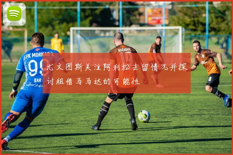 尤文图斯关注阿利松去留情况并探讨租借马马达的可能性